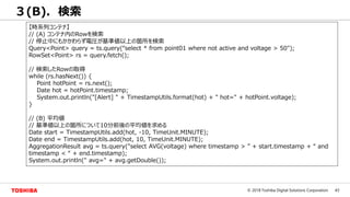 43© 2018 Toshiba Digital Solutions Corporation
３(B). 検索
【時系列コンテナ】
// (A) コンテナ内のRowを検索
// 停止中にもかかわらず電圧が基準値以上の箇所を検索
Query<Point> query = ts.query(“select * from point01 where not active and voltage > 50");
RowSet<Point> rs = query.fetch();
// 検索したRowの取得
while (rs.hasNext()) {
Point hotPoint = rs.next();
Date hot = hotPoint.timestamp;
System.out.println("[Alert] " + TimestampUtils.format(hot) + " hot=" + hotPoint.voltage);
}
// (B) 平均値
// 基準値以上の箇所について10分前後の平均値を求める
Date start = TimestampUtils.add(hot, -10, TimeUnit.MINUTE);
Date end = TimestampUtils.add(hot, 10, TimeUnit.MINUTE);
AggregationResult avg = ts.query("select AVG(voltage) where timestamp > ” + start.timestamp + “ and
timestamp < “ + end.timestamp);
System.out.println(" avg=" + avg.getDouble());
 