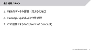 11© 2019 Toshiba Digital Solutions Corporation
主な適用パターン
1. 時系列データの管理（見える化など）
2. Hadoop、Sparkによる分散処理
3. OSS連携によるPoC(Proof of Concept)
 