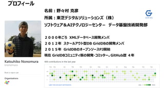 プロフィール
名前：野々村 克彦
所属：東芝デジタルソリューションズ（株）
ソフトウェア＆AIテクノロジーセンタ－ データ基盤技術開発部
２０００年ごろ XMLデータベース開発メンバ
２０１２年 スケールアウト型DB GridDBの開発メンバ
２０１５年 GridDBのオープンソースPJ開始
現在 GridDBコミュニティ版の開発・コミッター。GitHub歴 ４年
 