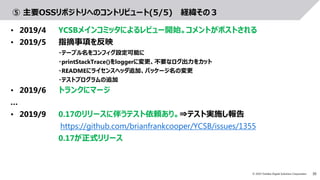 30© 2019 Toshiba Digital Solutions Corporation
⑤ 主要OSSリポジトリへのコントリビュート(5/5) 経緯その３
• 2019/4 YCSBメインコミッタによるレビュー開始。コメントがポストされる
• 2019/5 指摘事項を反映
・テーブル名をコンフィグ設定可能に
・printStackTrace()をloggerに変更、不要なログ出力をカット
・READMEにライセンスヘッダ追加、パッケージ名の変更
・テストプログラムの追加
• 2019/6 トランクにマージ
…
• 2019/9 0.17のリリースに伴うテスト依頼あり。⇒テスト実施し報告
https://github.com/brianfrankcooper/YCSB/issues/1355
0.17が正式リリース
 