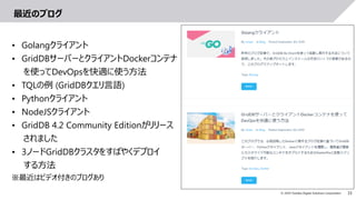 33© 2019 Toshiba Digital Solutions Corporation
最近のブログ
• Golangクライアント
• GridDBサーバーとクライアントDockerコンテナ
を使ってDevOpsを快適に使う方法
• TQLの例 (GridDBクエリ言語)
• Pythonクライアント
• NodeJSクライアント
• GridDB 4.2 Community Editionがリリース
されました
• 3ノードGridDBクラスタをすばやくデプロイ
する方法
※最近はビデオ付きのブログあり
 