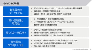 6© 2019 Toshiba Digital Solutions Corporation
GridDBの特長
IoT指向の
データモデル
高い信頼性と
可用性
• データの複製をノード間で自動的に実行
• ノード障害があってもフェールオーバによりサービス継続
• 数秒から数十秒の切替え時間
高いスケーラビリティ
• 少ないノード台数で初期投資を抑制
• 負荷や容量の増大に合わせたノード増設が可能
• 自律データ再配置により、高いスケーラビリティを実現
高性能な
NoSQL+SQL
• メモリを主、ストレージを従としたハイブリッド型インメモリDB
• メモリやディスクの排他処理や同期待ちを極力排除
• SQLにおける分散並列処理
• データモデルはキー・コンテナ。コンテナ内でのデータ一貫性を保証
• 時系列データ管理する特別な機能
• 過去データをコールド保存する長期アーカイブ機能
 