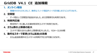 27© 2019 Toshiba Digital Solutions Corporation
GridDB V4.1 CE 追加機能
1. オンライン増設
– 稼働中のクラスタに対して、無停止でノード増設やノード切り離しを行うことができます。
2. 空間型
– データ型として空間型が追加されました。また空間索引も利用できます。
3. 時系列圧縮
– 時系列データに適した圧縮を時系列コンテナで利用できます。
4. カラム数の上限値の拡大
– コンテナで扱えるカラム数の上限値を拡大しました。 1024～32,000個
5. 動的なスキーマ変更(カラム追加)の改善
– カラム追加処理中のコンテナへの同時アクセスが可能になります。
 