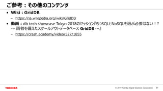 47© 2019 Toshiba Digital Solutions Corporation
ご参考：その他のコンテンツ
• Wiki：GridDB
– https://ja.wikipedia.org/wiki/GridDB
• 動画：db tech showcase Tokyo 2018のセッション『もうSQLとNoSQLを選ぶ必要はない！?
～ 両者を備えたスケールアウトデータベース GridDB ～』
– https://crash.academy/video/527/1855
 