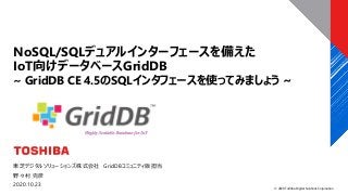 © 2020 Toshiba Digital Solutions Corporation
東芝デジタルソリューションズ株式会社 GridDBコミュニティ版担当
野々村 克彦
2020.10.23
NoSQL/SQLデュアルインターフェースを備えた
IoT向けデータベースGridDB
~ GridDB CE 4.5のSQLインタフェースを使ってみましょう ~
 