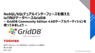 © 2021 Toshiba Digital Solutions Corporation
東芝デジタルソリューションズ株式会社 GridDBコミュニティ版担当
野々村 克彦
2021.10.22
NoSQL/SQLデュアルインターフェースを備えた
IoT向けデータベースGridDB
~ GridDB Community Edition 4.6のテーブルパーティションを
使ってみましょう ~
 