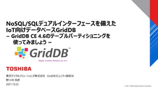 © 2021 Toshiba Digital Solutions Corporation
東芝デジタルソリューションズ株式会社 GridDBコミュニティ版担当
野々村 克彦
2021.10.22
NoSQL/SQLデュアルインターフェースを備えた
IoT向けデータベースGridDB
~ GridDB CE 4.6のテーブルパーティショニングを
使ってみましょう ~
 