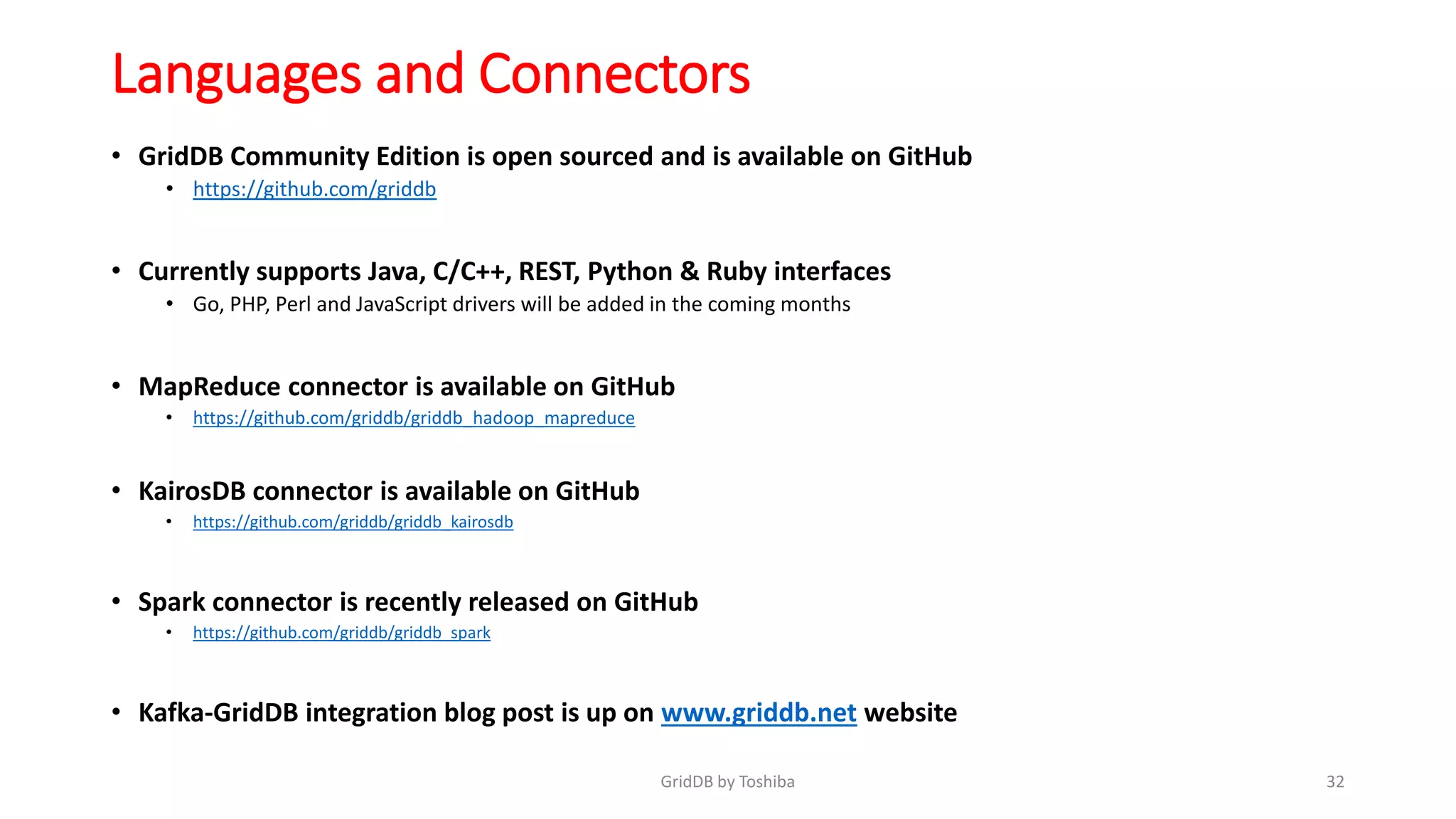 Languages and Connectors
• GridDB Community Edition is open sourced and is available on GitHub
• https://github.com/griddb
• Currently supports Java, C/C++, REST, Python & Ruby interfaces
• Go, PHP, Perl and JavaScript drivers will be added in the coming months
• MapReduce connector is available on GitHub
• https://github.com/griddb/griddb_hadoop_mapreduce
• KairosDB connector is available on GitHub
• https://github.com/griddb/griddb_kairosdb
• Spark connector is recently released on GitHub
• https://github.com/griddb/griddb_spark
• Kafka-GridDB integration blog post is up on www.griddb.net website
32GridDB by Toshiba
 