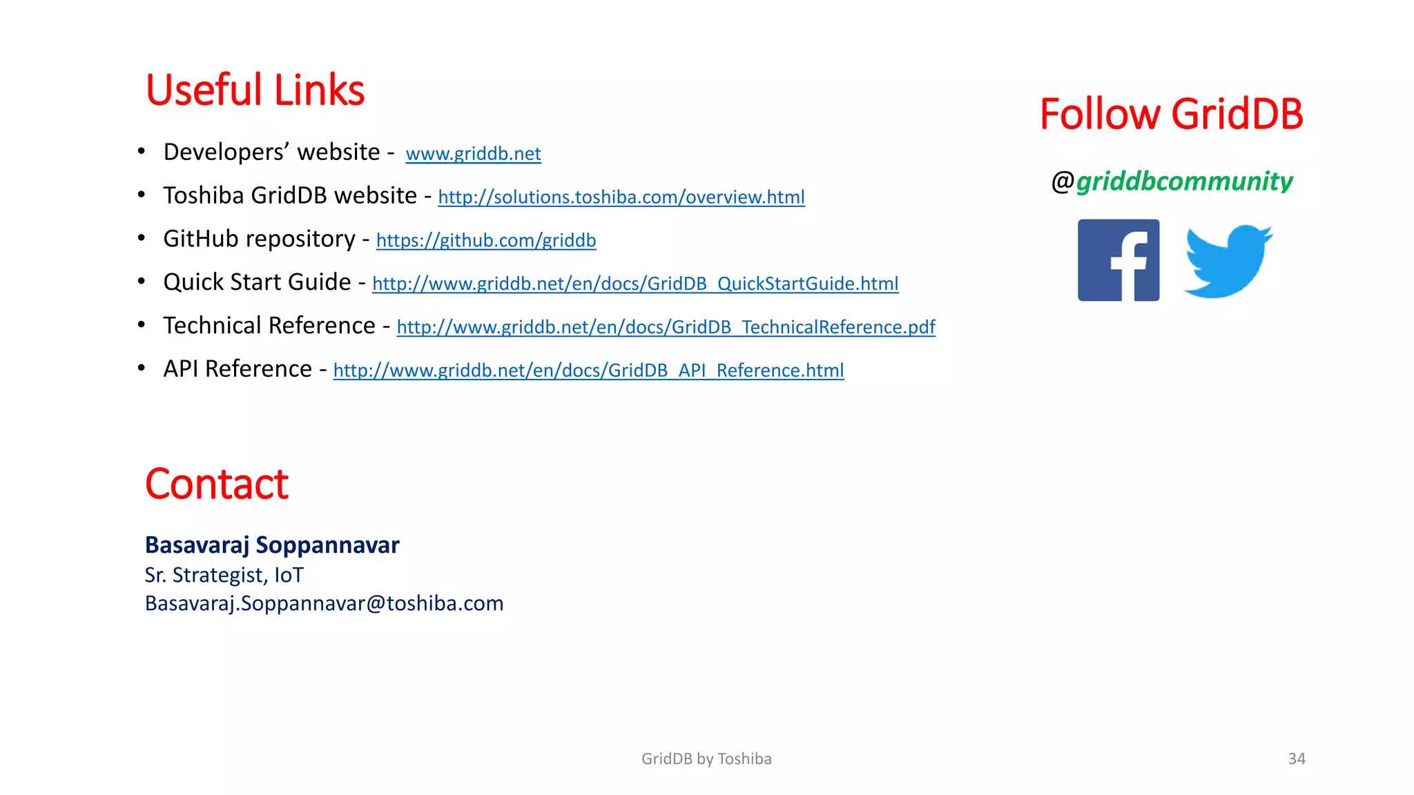 Useful Links
• Developers’ website - www.griddb.net
• Toshiba GridDB website - http://solutions.toshiba.com/overview.html
• GitHub repository - https://github.com/griddb
• Quick Start Guide - http://www.griddb.net/en/docs/GridDB_QuickStartGuide.html
• Technical Reference - http://www.griddb.net/en/docs/GridDB_TechnicalReference.pdf
• API Reference - http://www.griddb.net/en/docs/GridDB_API_Reference.html
34GridDB by Toshiba
Contact
Basavaraj Soppannavar
Sr. Strategist, IoT
Basavaraj.Soppannavar@toshiba.com
@griddbcommunity
Follow GridDB
 