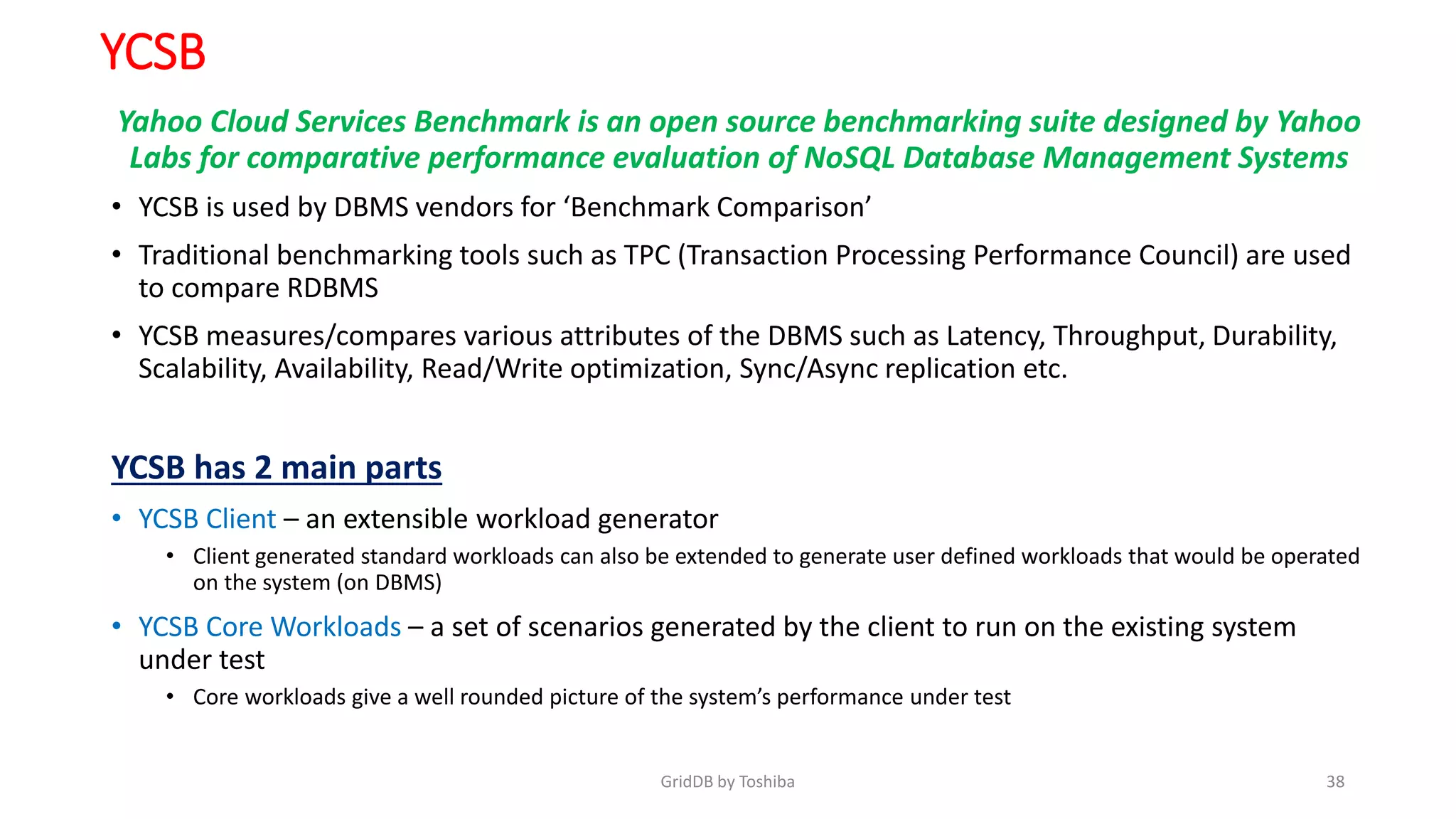 YCSB
Yahoo Cloud Services Benchmark is an open source benchmarking suite designed by Yahoo
Labs for comparative performance evaluation of NoSQL Database Management Systems
• YCSB is used by DBMS vendors for ‘Benchmark Comparison’
• Traditional benchmarking tools such as TPC (Transaction Processing Performance Council) are used
to compare RDBMS
• YCSB measures/compares various attributes of the DBMS such as Latency, Throughput, Durability,
Scalability, Availability, Read/Write optimization, Sync/Async replication etc.
YCSB has 2 main parts
• YCSB Client – an extensible workload generator
• Client generated standard workloads can also be extended to generate user defined workloads that would be operated
on the system (on DBMS)
• YCSB Core Workloads – a set of scenarios generated by the client to run on the existing system
under test
• Core workloads give a well rounded picture of the system’s performance under test
GridDB by Toshiba 38
 