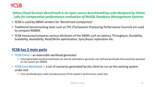 YCSB
Yahoo Cloud Services Benchmark is an open source benchmarking suite designed by Yahoo
Labs for comparative performance evaluation of NoSQL Database Management Systems
• YCSB is used by DBMS vendors for ‘Benchmark Comparison’
• Traditional benchmarking tools such as TPC (Transaction Processing Performance Council) are used
to compare RDBMS
• YCSB measures/compares various attributes of the DBMS such as Latency, Throughput, Durability,
Scalability, Availability, Read/Write optimization, Sync/Async replication etc.
YCSB has 2 main parts
• YCSB Client – an extensible workload generator
• Client generated standard workloads can also be extended to generate user defined workloads that would be operated
on the system (on DBMS)
• YCSB Core Workloads – a set of scenarios generated by the client to run on the existing system
under test
• Core workloads give a well rounded picture of the system’s performance under test
GridDB by Toshiba 38
 