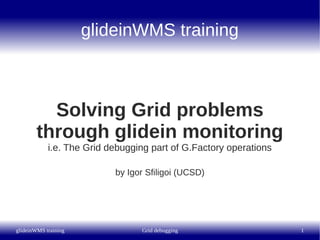 glideinWMS training



          Solving Grid problems
        through glidein monitoring
            i.e. The Grid debugging part of G.Factory operations

                           by Igor Sfiligoi (UCSD)




glideinWMS training              Grid debugging                    1
 