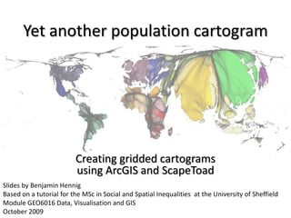 Yet another population cartogram




                         Creating gridded cartograms
                         using ArcGIS and ScapeToad
Slides by Benjamin Hennig
Based on a tutorial for the MSc in Social and Spatial Inequalities at the University of Sheffield
Module GEO6016 Data, Visualisation and GIS
October 2009
 