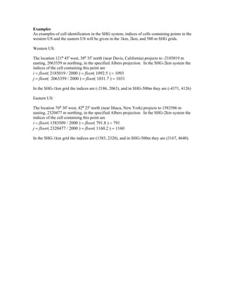 Examples
As examples of cell identification in the SHG system, indices of cells containing points in the
western US and the eastern US will be given in the 1km, 2km, and 500 m SHG grids.
Western US:
The location 121º 45′ west, 38º 35′ north (near Davis, California) projects to -2185019 m
easting, 2063359 m northing, in the specified Albers projection. In the SHG-2km system the
indices of the cell containing this point are
i = floor( 2185019 / 2000 ) = floor( 1092.5 ) = 1093
j = floor( 2063359 / 2000 ) = floor( 1031.7 ) = 1031
In the SHG-1km grid the indices are (-2186, 2063), and in SHG-500m they are (-4371, 4126)
Eastern US:
The location 76º 30′ west, 42º 25′ north (near Ithaca, New York) projects to 1583506 m
easting, 2320477 m northing, in the specified Albers projection. In the SHG-2km system the
indices of the cell containing this point are
i = floor( 1583509 / 2000 ) = floor( 791.8 ) = 791
j = floor( 2320477 / 2000 ) = floor( 1160.2 ) = 1160
In the SHG-1km grid the indices are (1583, 2320), and in SHG-500m they are (3167, 4640).
 