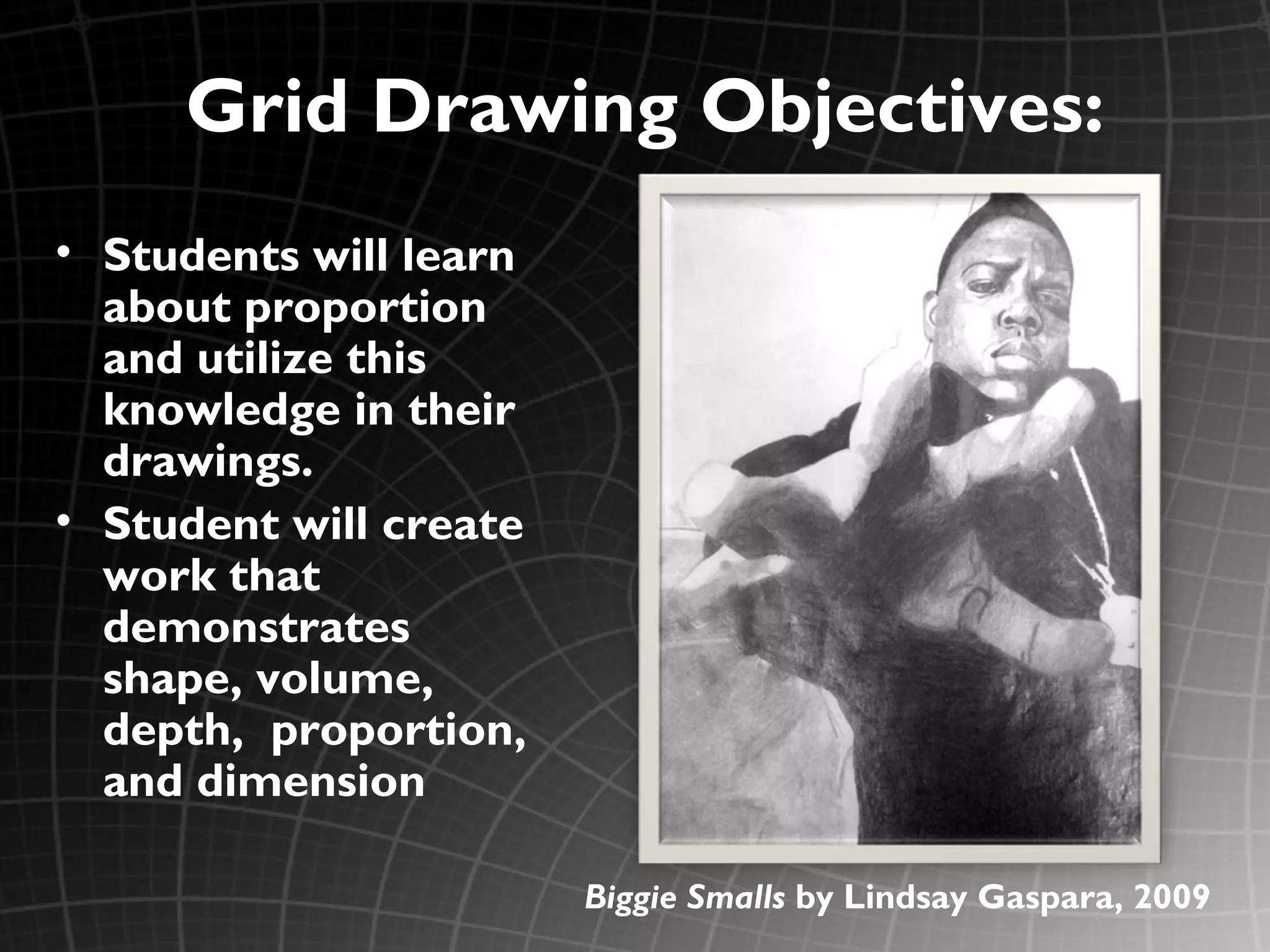 Grid Drawing Objectives:
• Students will learn
  about proportion
  and utilize this
  knowledge in their
  drawings.
• Student will create
  work that
  demonstrates
  shape, volume,
  depth, proportion,
  and dimension

                        Biggie Smalls by Lindsay Gaspara, 2009
 