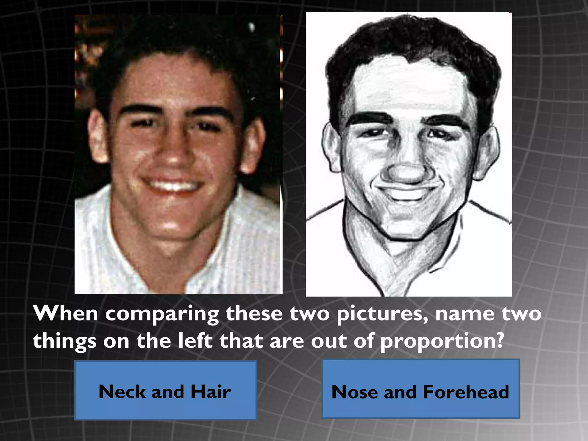 When comparing these two pictures, name two
things on the left that are out of proportion?

     Neck and Hair        Nose and Forehead
 