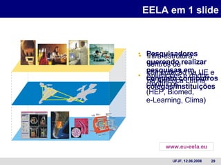 EELA em 1 slide Pesquisadores querendo realizar pesquisas em conjunto com outros colegas/instituições Infra-estrutura: centros de computação na UE e na América Latina Aplicações e dados científicos (HEP, Biomed,  e-Learning, Clima) www.eu-eela.eu 
