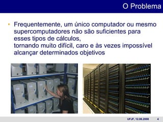 Frequentemente, um único computador ou mesmo supercomputadores não são suficientes para esses tipos de cálculos, tornando muito difícil, caro e às vezes impossível alcançar determinados objetivos O Problema 