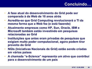 Concluindo… A fase atual do desenvolvimento do Grid pode ser comparada à da Web de 10 anos atrás Acredita-se que Grid Computing revolucionará a TI da mesma forma que a Web fez (e está fazendo) Atualmente empresas como HP, Sun, Oracle, IBM e Microsoft também estão investindo em pesquisas relacionadas ao Grid Instituições que antes eram privadas de pesquisas que exigiam muito poder computacional, agora podem tirar proveito do Grid NGIs (Iniciativas Nacionais de Grid) estão sendo criadas em vários países  A chamada “e-Science” representa um ativo que contribuí para o desenvolvimento de um país 