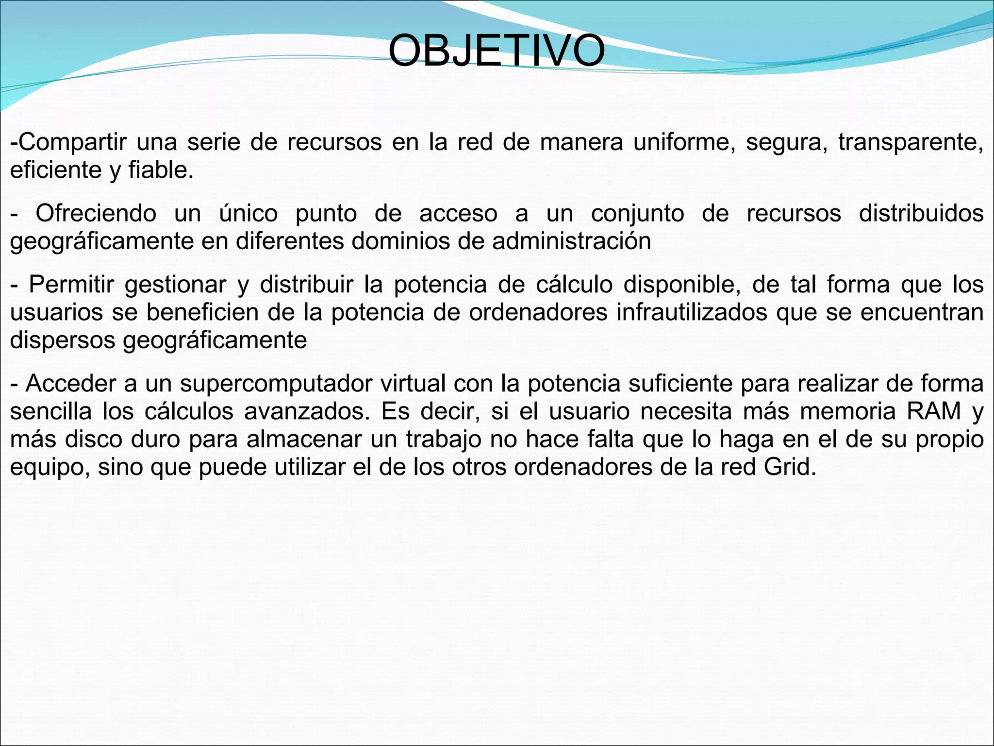OBJETIVO Compartir una serie de recursos en la red de manera uniforme, segura, transparente, eficiente y fiable. Ofreciendo un único punto de acceso a un conjunto de recursos distribuidos geográficamente en diferentes dominios de administración  Permitir gestionar y distribuir la potencia de cálculo disponible, de tal forma que los usuarios se beneficien de la potencia de ordenadores infrautilizados que se encuentran dispersos geográficamente  Acceder a un supercomputador virtual con la potencia suficiente para realizar de forma sencilla los cálculos avanzados. Es decir, si el usuario necesita más memoria RAM y más disco duro para almacenar un trabajo no hace falta que lo haga en el de su propio equipo, sino que puede utilizar el de los otros ordenadores de la red Grid. 
