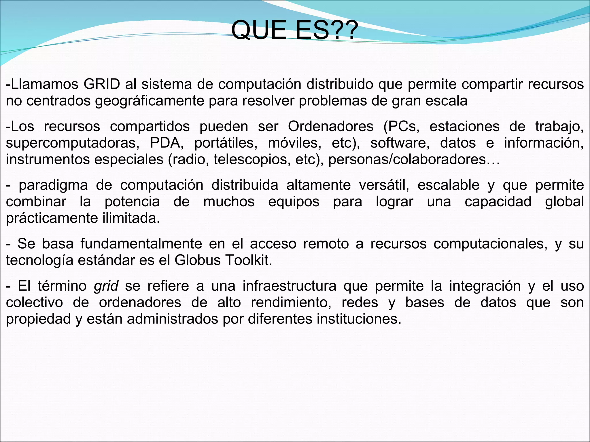 QUE ES?? Llamamos GRID al sistema de computación distribuido que permite compartir recursos no centrados geográficamente para resolver problemas de gran escala  Los recursos compartidos pueden ser Ordenadores (PCs, estaciones de trabajo, supercomputadoras, PDA, portátiles, móviles, etc), software, datos e información, instrumentos especiales (radio, telescopios, etc), personas/colaboradores…  paradigma de computación distribuida altamente versátil, escalable y que permite combinar la potencia de muchos equipos para lograr una capacidad global prácticamente ilimitada.  Se basa fundamentalmente en el acceso remoto a recursos computacionales, y su tecnología estándar es el Globus Toolkit.  El término  grid  se refiere a una infraestructura que permite la integración y el uso colectivo de ordenadores de alto rendimiento, redes y bases de datos que son propiedad y están administrados por diferentes instituciones.  