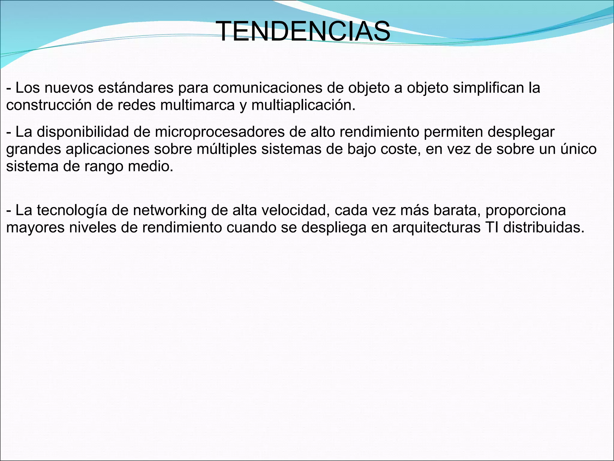 TENDENCIAS  Los nuevos estándares para comunicaciones de objeto a objeto simplifican la construcción de redes multimarca y multiaplicación. La disponibilidad de microprocesadores de alto rendimiento permiten desplegar grandes aplicaciones sobre múltiples sistemas de bajo coste, en vez de sobre un único sistema de rango medio. La tecnología de networking de alta velocidad, cada vez más barata, proporciona mayores niveles de rendimiento cuando se despliega en arquitecturas TI distribuidas.  