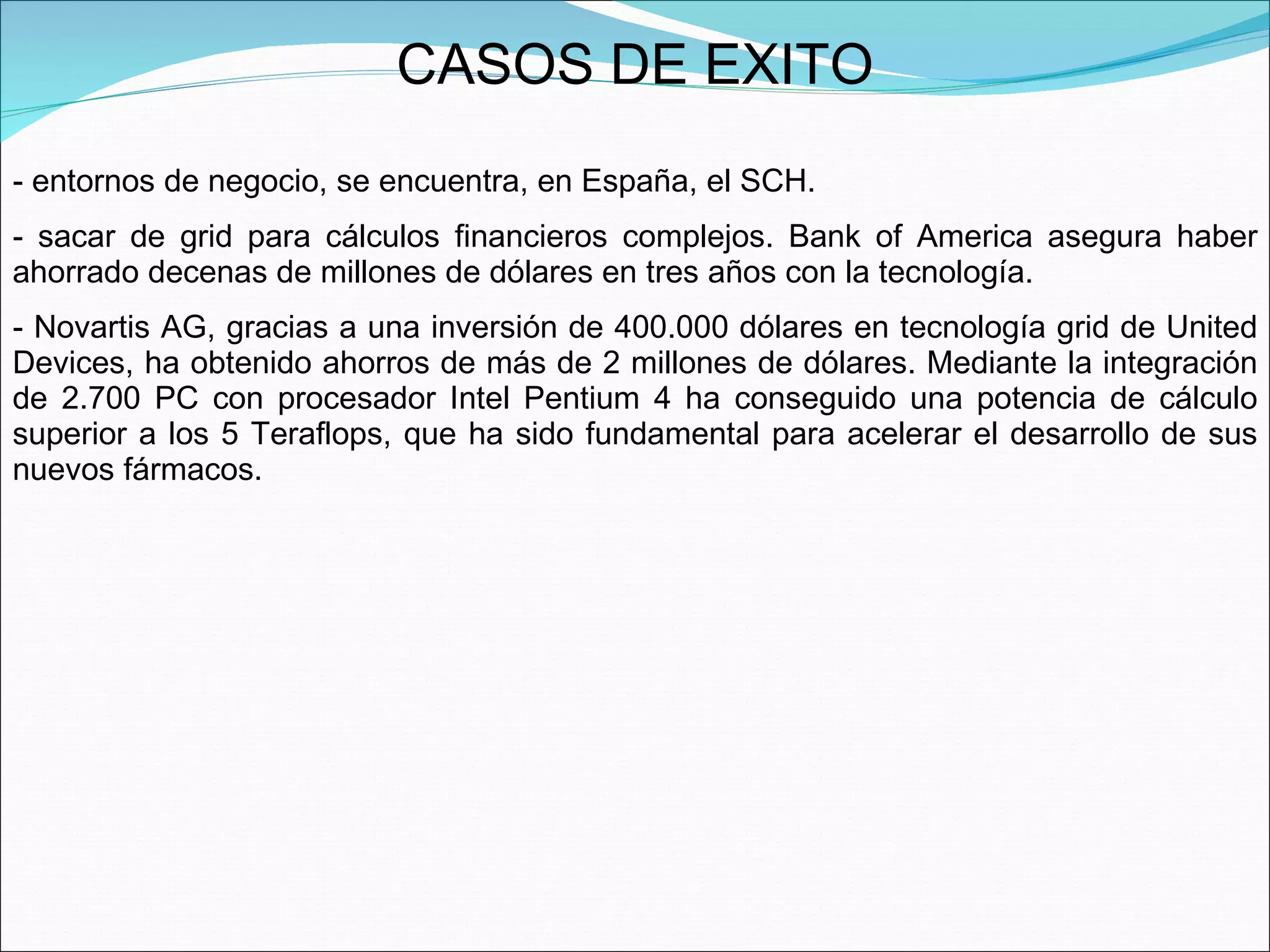 CASOS DE EXITO entornos de negocio, se encuentra, en España, el SCH.  sacar de grid para cálculos financieros complejos. Bank of America asegura haber ahorrado decenas de millones de dólares en tres años con la tecnología.  Novartis AG, gracias a una inversión de 400.000 dólares en tecnología grid de United Devices, ha obtenido ahorros de más de 2 millones de dólares. Mediante la integración de 2.700 PC con procesador Intel Pentium 4 ha conseguido una potencia de cálculo superior a los 5 Teraflops, que ha sido fundamental para acelerar el desarrollo de sus nuevos fármacos. 