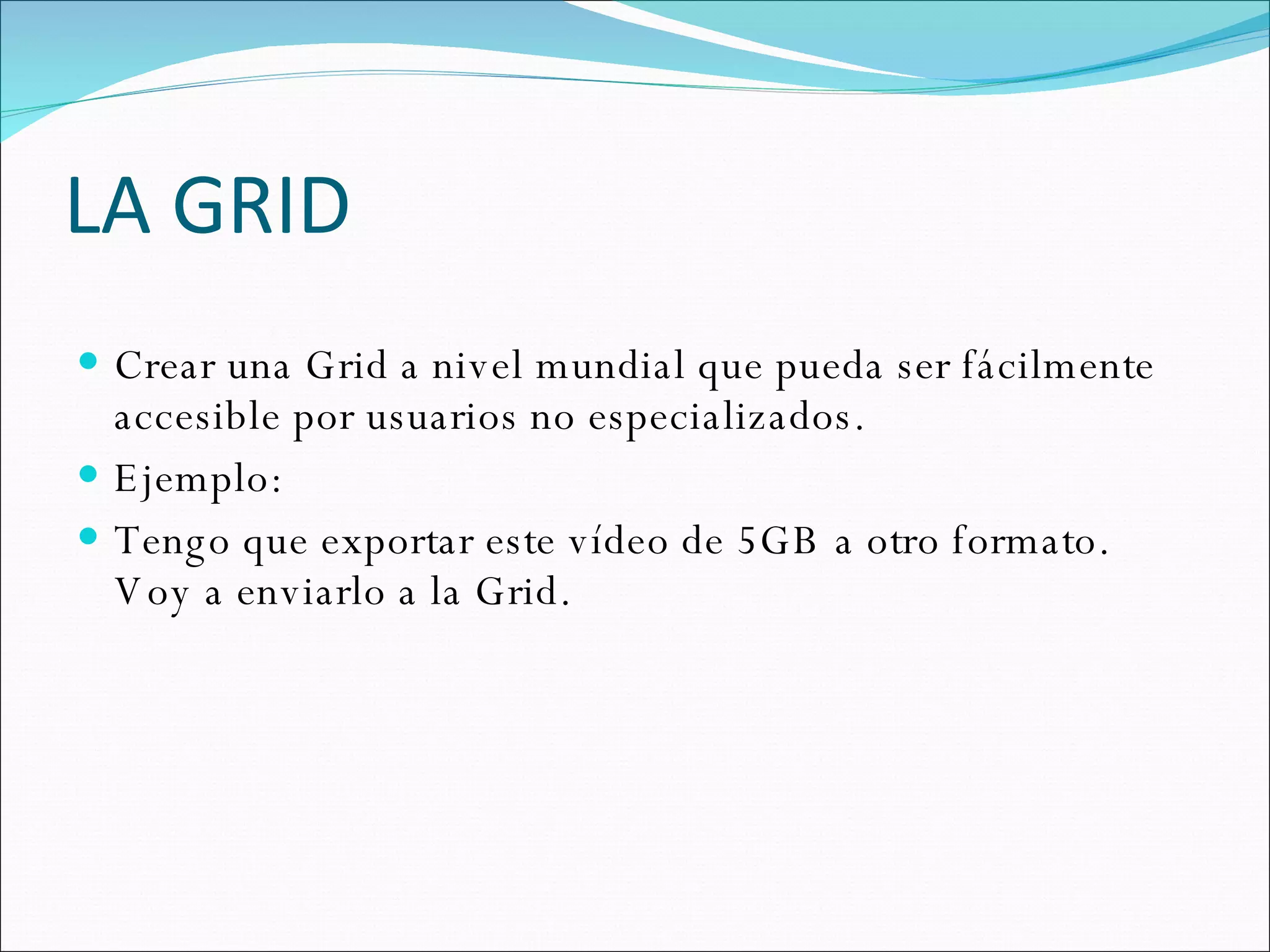 LA GRID Crear una Grid a nivel mundial que pueda ser fácilmente accesible por usuarios no especializados. Ejemplo: Tengo que exportar este vídeo de 5GB a otro formato. Voy a enviarlo a la Grid. 
