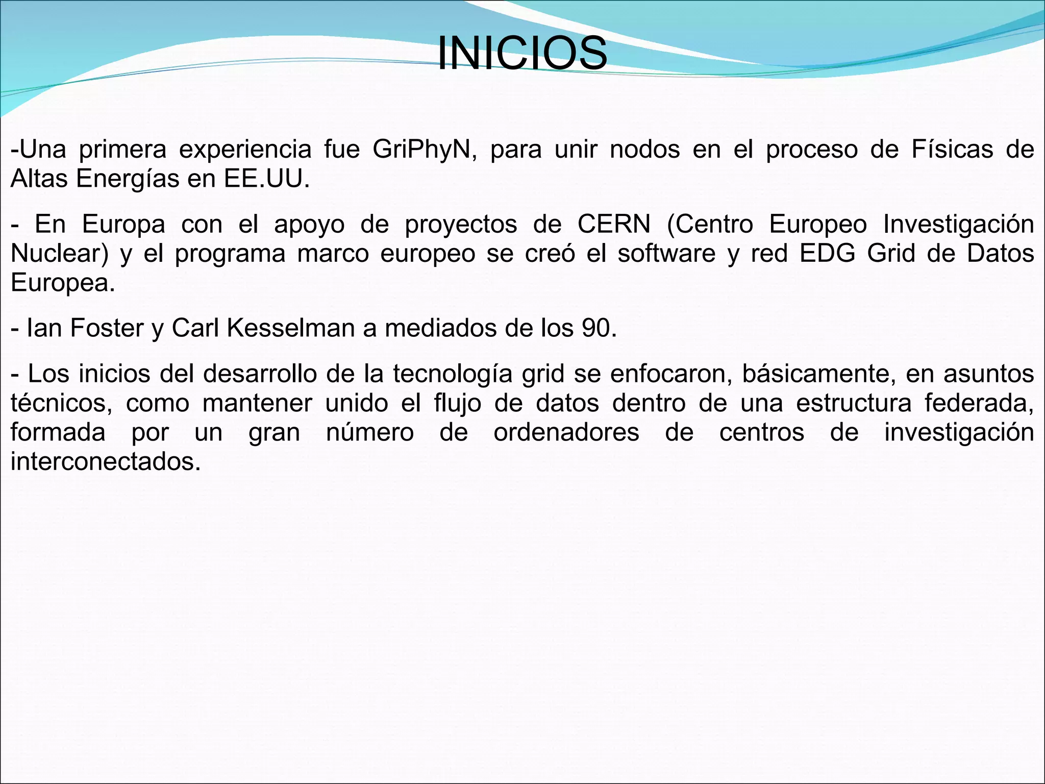 INICIOS Una primera experiencia fue GriPhyN, para unir nodos en el proceso de Físicas de Altas Energías en EE.UU.  En Europa con el apoyo de proyectos de CERN (Centro Europeo Investigación Nuclear) y el programa marco europeo se creó el software y red EDG Grid de Datos Europea.  Ian Foster y Carl Kesselman a mediados de los 90.  Los inicios del desarrollo de la tecnología grid se enfocaron, básicamente, en asuntos técnicos, como mantener unido el flujo de datos dentro de una estructura federada, formada por un gran número de ordenadores de centros de investigación interconectados.  