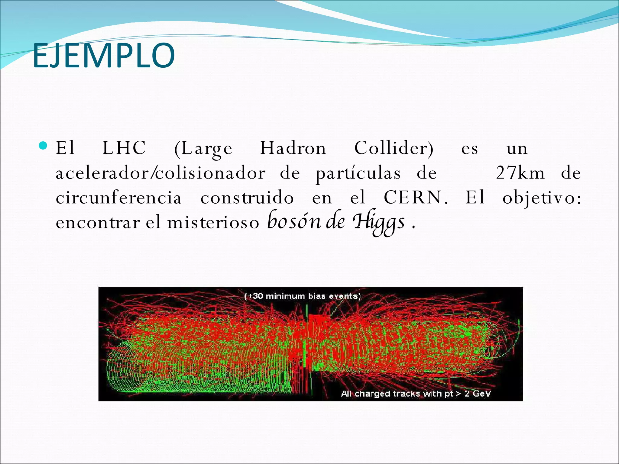 EJEMPLO El LHC (Large Hadron Collider) es un  acelerador/colisionador de partículas de  27km de circunferencia construido en el CERN. El objetivo: encontrar el misterioso  bosón de Higgs . 