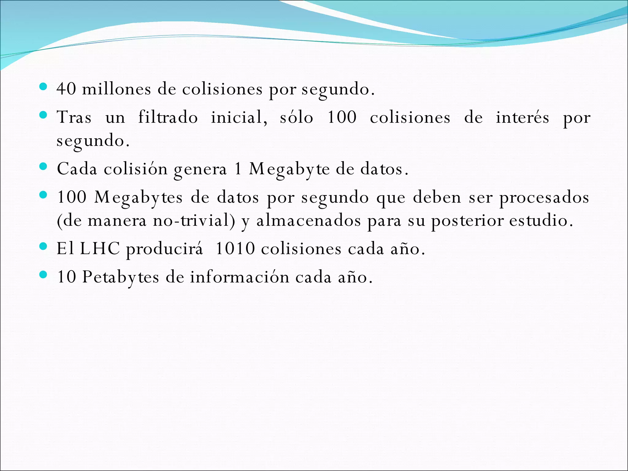 40 millones de colisiones por segundo. Tras un filtrado inicial, sólo 100 colisiones de interés por segundo. Cada colisión genera 1 Megabyte de datos. 100 Megabytes de datos por segundo que deben ser procesados (de manera no-trivial) y almacenados para su posterior estudio. El LHC producirá  1010 colisiones cada año. 10 Petabytes de información cada año. 