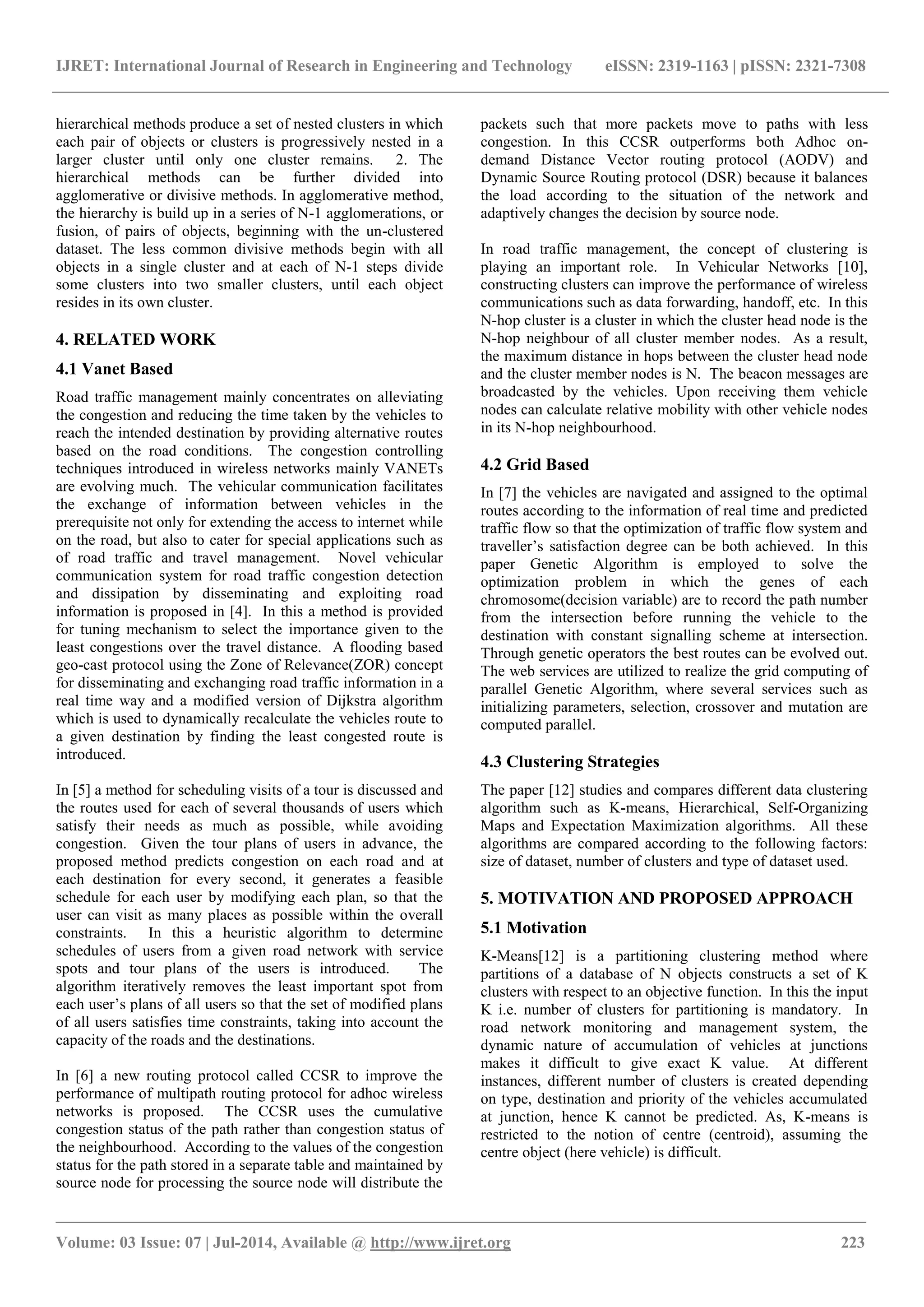 IJRET: International Journal of Research in Engineering and Technology eISSN: 2319-1163 | pISSN: 2321-7308
_______________________________________________________________________________________
Volume: 03 Issue: 07 | Jul-2014, Available @ http://www.ijret.org 223
hierarchical methods produce a set of nested clusters in which
each pair of objects or clusters is progressively nested in a
larger cluster until only one cluster remains. 2. The
hierarchical methods can be further divided into
agglomerative or divisive methods. In agglomerative method,
the hierarchy is build up in a series of N-1 agglomerations, or
fusion, of pairs of objects, beginning with the un-clustered
dataset. The less common divisive methods begin with all
objects in a single cluster and at each of N-1 steps divide
some clusters into two smaller clusters, until each object
resides in its own cluster.
4. RELATED WORK
4.1 Vanet Based
Road traffic management mainly concentrates on alleviating
the congestion and reducing the time taken by the vehicles to
reach the intended destination by providing alternative routes
based on the road conditions. The congestion controlling
techniques introduced in wireless networks mainly VANETs
are evolving much. The vehicular communication facilitates
the exchange of information between vehicles in the
prerequisite not only for extending the access to internet while
on the road, but also to cater for special applications such as
of road traffic and travel management. Novel vehicular
communication system for road traffic congestion detection
and dissipation by disseminating and exploiting road
information is proposed in [4]. In this a method is provided
for tuning mechanism to select the importance given to the
least congestions over the travel distance. A flooding based
geo-cast protocol using the Zone of Relevance(ZOR) concept
for disseminating and exchanging road traffic information in a
real time way and a modified version of Dijkstra algorithm
which is used to dynamically recalculate the vehicles route to
a given destination by finding the least congested route is
introduced.
In [5] a method for scheduling visits of a tour is discussed and
the routes used for each of several thousands of users which
satisfy their needs as much as possible, while avoiding
congestion. Given the tour plans of users in advance, the
proposed method predicts congestion on each road and at
each destination for every second, it generates a feasible
schedule for each user by modifying each plan, so that the
user can visit as many places as possible within the overall
constraints. In this a heuristic algorithm to determine
schedules of users from a given road network with service
spots and tour plans of the users is introduced. The
algorithm iteratively removes the least important spot from
each user‟s plans of all users so that the set of modified plans
of all users satisfies time constraints, taking into account the
capacity of the roads and the destinations.
In [6] a new routing protocol called CCSR to improve the
performance of multipath routing protocol for adhoc wireless
networks is proposed. The CCSR uses the cumulative
congestion status of the path rather than congestion status of
the neighbourhood. According to the values of the congestion
status for the path stored in a separate table and maintained by
source node for processing the source node will distribute the
packets such that more packets move to paths with less
congestion. In this CCSR outperforms both Adhoc on-
demand Distance Vector routing protocol (AODV) and
Dynamic Source Routing protocol (DSR) because it balances
the load according to the situation of the network and
adaptively changes the decision by source node.
In road traffic management, the concept of clustering is
playing an important role. In Vehicular Networks [10],
constructing clusters can improve the performance of wireless
communications such as data forwarding, handoff, etc. In this
N-hop cluster is a cluster in which the cluster head node is the
N-hop neighbour of all cluster member nodes. As a result,
the maximum distance in hops between the cluster head node
and the cluster member nodes is N. The beacon messages are
broadcasted by the vehicles. Upon receiving them vehicle
nodes can calculate relative mobility with other vehicle nodes
in its N-hop neighbourhood.
4.2 Grid Based
In [7] the vehicles are navigated and assigned to the optimal
routes according to the information of real time and predicted
traffic flow so that the optimization of traffic flow system and
traveller‟s satisfaction degree can be both achieved. In this
paper Genetic Algorithm is employed to solve the
optimization problem in which the genes of each
chromosome(decision variable) are to record the path number
from the intersection before running the vehicle to the
destination with constant signalling scheme at intersection.
Through genetic operators the best routes can be evolved out.
The web services are utilized to realize the grid computing of
parallel Genetic Algorithm, where several services such as
initializing parameters, selection, crossover and mutation are
computed parallel.
4.3 Clustering Strategies
The paper [12] studies and compares different data clustering
algorithm such as K-means, Hierarchical, Self-Organizing
Maps and Expectation Maximization algorithms. All these
algorithms are compared according to the following factors:
size of dataset, number of clusters and type of dataset used.
5. MOTIVATION AND PROPOSED APPROACH
5.1 Motivation
K-Means[12] is a partitioning clustering method where
partitions of a database of N objects constructs a set of K
clusters with respect to an objective function. In this the input
K i.e. number of clusters for partitioning is mandatory. In
road network monitoring and management system, the
dynamic nature of accumulation of vehicles at junctions
makes it difficult to give exact K value. At different
instances, different number of clusters is created depending
on type, destination and priority of the vehicles accumulated
at junction, hence K cannot be predicted. As, K-means is
restricted to the notion of centre (centroid), assuming the
centre object (here vehicle) is difficult.
 