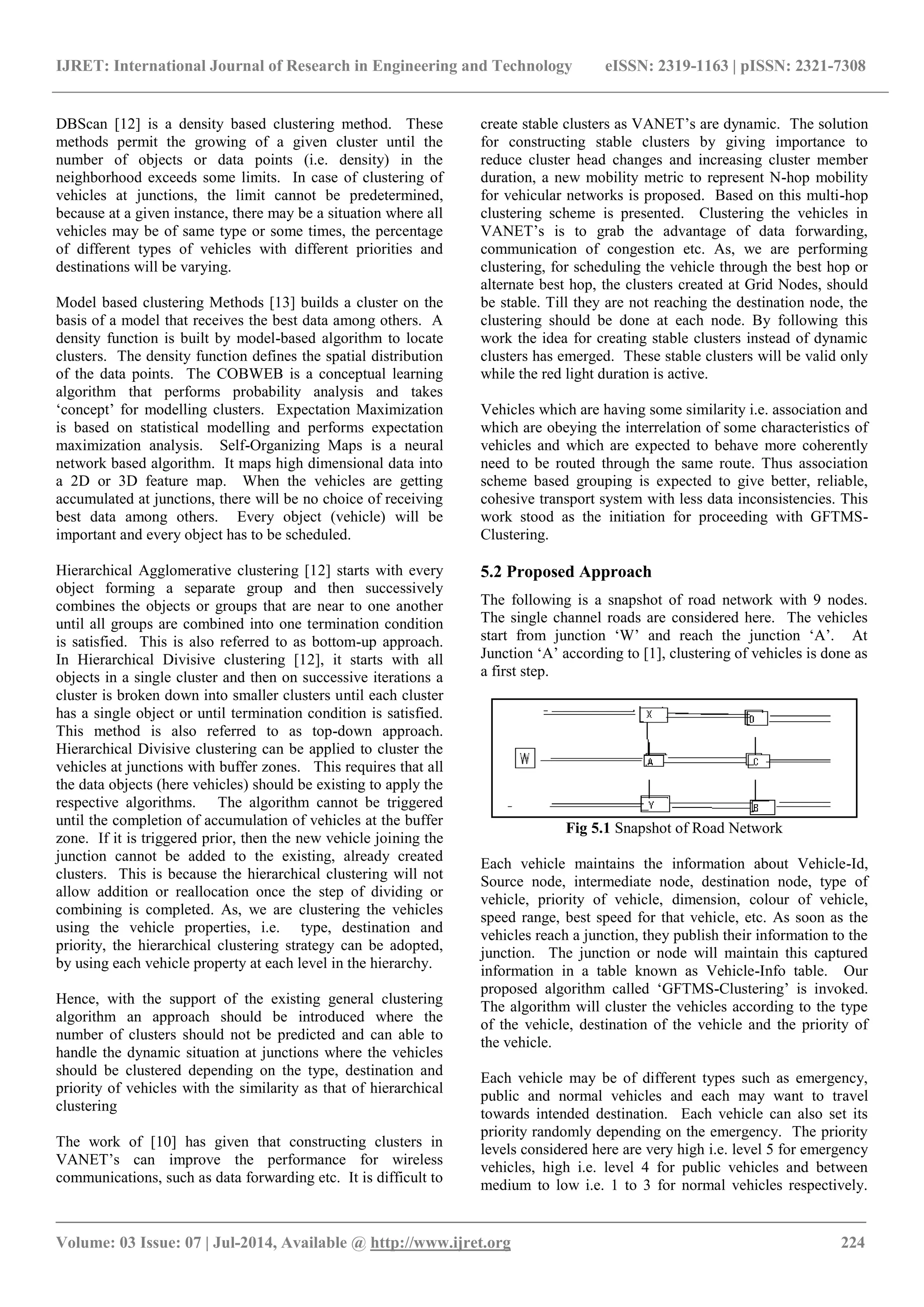 IJRET: International Journal of Research in Engineering and Technology eISSN: 2319-1163 | pISSN: 2321-7308
_______________________________________________________________________________________
Volume: 03 Issue: 07 | Jul-2014, Available @ http://www.ijret.org 224
DBScan [12] is a density based clustering method. These
methods permit the growing of a given cluster until the
number of objects or data points (i.e. density) in the
neighborhood exceeds some limits. In case of clustering of
vehicles at junctions, the limit cannot be predetermined,
because at a given instance, there may be a situation where all
vehicles may be of same type or some times, the percentage
of different types of vehicles with different priorities and
destinations will be varying.
Model based clustering Methods [13] builds a cluster on the
basis of a model that receives the best data among others. A
density function is built by model-based algorithm to locate
clusters. The density function defines the spatial distribution
of the data points. The COBWEB is a conceptual learning
algorithm that performs probability analysis and takes
„concept‟ for modelling clusters. Expectation Maximization
is based on statistical modelling and performs expectation
maximization analysis. Self-Organizing Maps is a neural
network based algorithm. It maps high dimensional data into
a 2D or 3D feature map. When the vehicles are getting
accumulated at junctions, there will be no choice of receiving
best data among others. Every object (vehicle) will be
important and every object has to be scheduled.
Hierarchical Agglomerative clustering [12] starts with every
object forming a separate group and then successively
combines the objects or groups that are near to one another
until all groups are combined into one termination condition
is satisfied. This is also referred to as bottom-up approach.
In Hierarchical Divisive clustering [12], it starts with all
objects in a single cluster and then on successive iterations a
cluster is broken down into smaller clusters until each cluster
has a single object or until termination condition is satisfied.
This method is also referred to as top-down approach.
Hierarchical Divisive clustering can be applied to cluster the
vehicles at junctions with buffer zones. This requires that all
the data objects (here vehicles) should be existing to apply the
respective algorithms. The algorithm cannot be triggered
until the completion of accumulation of vehicles at the buffer
zone. If it is triggered prior, then the new vehicle joining the
junction cannot be added to the existing, already created
clusters. This is because the hierarchical clustering will not
allow addition or reallocation once the step of dividing or
combining is completed. As, we are clustering the vehicles
using the vehicle properties, i.e. type, destination and
priority, the hierarchical clustering strategy can be adopted,
by using each vehicle property at each level in the hierarchy.
Hence, with the support of the existing general clustering
algorithm an approach should be introduced where the
number of clusters should not be predicted and can able to
handle the dynamic situation at junctions where the vehicles
should be clustered depending on the type, destination and
priority of vehicles with the similarity as that of hierarchical
clustering
The work of [10] has given that constructing clusters in
VANET‟s can improve the performance for wireless
communications, such as data forwarding etc. It is difficult to
create stable clusters as VANET‟s are dynamic. The solution
for constructing stable clusters by giving importance to
reduce cluster head changes and increasing cluster member
duration, a new mobility metric to represent N-hop mobility
for vehicular networks is proposed. Based on this multi-hop
clustering scheme is presented. Clustering the vehicles in
VANET‟s is to grab the advantage of data forwarding,
communication of congestion etc. As, we are performing
clustering, for scheduling the vehicle through the best hop or
alternate best hop, the clusters created at Grid Nodes, should
be stable. Till they are not reaching the destination node, the
clustering should be done at each node. By following this
work the idea for creating stable clusters instead of dynamic
clusters has emerged. These stable clusters will be valid only
while the red light duration is active.
Vehicles which are having some similarity i.e. association and
which are obeying the interrelation of some characteristics of
vehicles and which are expected to behave more coherently
need to be routed through the same route. Thus association
scheme based grouping is expected to give better, reliable,
cohesive transport system with less data inconsistencies. This
work stood as the initiation for proceeding with GFTMS-
Clustering.
5.2 Proposed Approach
The following is a snapshot of road network with 9 nodes.
The single channel roads are considered here. The vehicles
start from junction „W‟ and reach the junction „A‟. At
Junction „A‟ according to [1], clustering of vehicles is done as
a first step.
Fig 5.1 Snapshot of Road Network
Each vehicle maintains the information about Vehicle-Id,
Source node, intermediate node, destination node, type of
vehicle, priority of vehicle, dimension, colour of vehicle,
speed range, best speed for that vehicle, etc. As soon as the
vehicles reach a junction, they publish their information to the
junction. The junction or node will maintain this captured
information in a table known as Vehicle-Info table. Our
proposed algorithm called „GFTMS-Clustering‟ is invoked.
The algorithm will cluster the vehicles according to the type
of the vehicle, destination of the vehicle and the priority of
the vehicle.
Each vehicle may be of different types such as emergency,
public and normal vehicles and each may want to travel
towards intended destination. Each vehicle can also set its
priority randomly depending on the emergency. The priority
levels considered here are very high i.e. level 5 for emergency
vehicles, high i.e. level 4 for public vehicles and between
medium to low i.e. 1 to 3 for normal vehicles respectively.
 