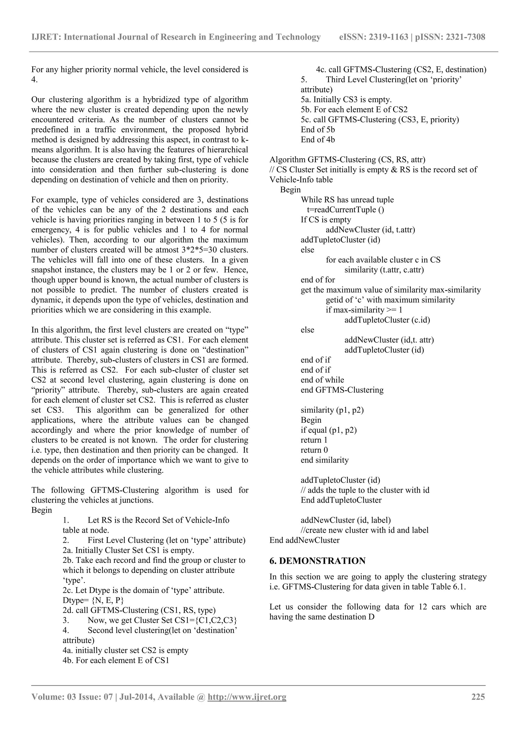 IJRET: International Journal of Research in Engineering and Technology eISSN: 2319-1163 | pISSN: 2321-7308
_______________________________________________________________________________________
Volume: 03 Issue: 07 | Jul-2014, Available @ http://www.ijret.org 225
For any higher priority normal vehicle, the level considered is
4.
Our clustering algorithm is a hybridized type of algorithm
where the new cluster is created depending upon the newly
encountered criteria. As the number of clusters cannot be
predefined in a traffic environment, the proposed hybrid
method is designed by addressing this aspect, in contrast to k-
means algorithm. It is also having the features of hierarchical
because the clusters are created by taking first, type of vehicle
into consideration and then further sub-clustering is done
depending on destination of vehicle and then on priority.
For example, type of vehicles considered are 3, destinations
of the vehicles can be any of the 2 destinations and each
vehicle is having priorities ranging in between 1 to 5 (5 is for
emergency, 4 is for public vehicles and 1 to 4 for normal
vehicles). Then, according to our algorithm the maximum
number of clusters created will be atmost 3*2*5=30 clusters.
The vehicles will fall into one of these clusters. In a given
snapshot instance, the clusters may be 1 or 2 or few. Hence,
though upper bound is known, the actual number of clusters is
not possible to predict. The number of clusters created is
dynamic, it depends upon the type of vehicles, destination and
priorities which we are considering in this example.
In this algorithm, the first level clusters are created on “type”
attribute. This cluster set is referred as CS1. For each element
of clusters of CS1 again clustering is done on “destination”
attribute. Thereby, sub-clusters of clusters in CS1 are formed.
This is referred as CS2. For each sub-cluster of cluster set
CS2 at second level clustering, again clustering is done on
“priority” attribute. Thereby, sub-clusters are again created
for each element of cluster set CS2. This is referred as cluster
set CS3. This algorithm can be generalized for other
applications, where the attribute values can be changed
accordingly and where the prior knowledge of number of
clusters to be created is not known. The order for clustering
i.e. type, then destination and then priority can be changed. It
depends on the order of importance which we want to give to
the vehicle attributes while clustering.
The following GFTMS-Clustering algorithm is used for
clustering the vehicles at junctions.
Begin
1. Let RS is the Record Set of Vehicle-Info
table at node.
2. First Level Clustering (let on „type‟ attribute)
2a. Initially Cluster Set CS1 is empty.
2b. Take each record and find the group or cluster to
which it belongs to depending on cluster attribute
„type‟.
2c. Let Dtype is the domain of „type‟ attribute.
Dtype= {N, E, P}
2d. call GFTMS-Clustering (CS1, RS, type)
3. Now, we get Cluster Set CS1={C1,C2,C3}
4. Second level clustering(let on „destination‟
attribute)
4a. initially cluster set CS2 is empty
4b. For each element E of CS1
4c. call GFTMS-Clustering (CS2, E, destination)
5. Third Level Clustering(let on „priority‟
attribute)
5a. Initially CS3 is empty.
5b. For each element E of CS2
5c. call GFTMS-Clustering (CS3, E, priority)
End of 5b
End of 4b
Algorithm GFTMS-Clustering (CS, RS, attr)
// CS Cluster Set initially is empty & RS is the record set of
Vehicle-Info table
Begin
While RS has unread tuple
t=readCurrentTuple ()
If CS is empty
addNewCluster (id, t.attr)
addTupletoCluster (id)
else
for each available cluster c in CS
similarity (t.attr, c.attr)
end of for
get the maximum value of similarity max-similarity
getid of „c‟ with maximum similarity
if max-similarity >= 1
addTupletoCluster (c.id)
else
addNewCluster (id,t. attr)
addTupletoCluster (id)
end of if
end of if
end of while
end GFTMS-Clustering
similarity (p1, p2)
Begin
if equal (p1, p2)
return 1
return 0
end similarity
addTupletoCluster (id)
// adds the tuple to the cluster with id
End addTupletoCluster
addNewCluster (id, label)
//create new cluster with id and label
End addNewCluster
6. DEMONSTRATION
In this section we are going to apply the clustering strategy
i.e. GFTMS-Clustering for data given in table Table 6.1.
Let us consider the following data for 12 cars which are
having the same destination D
 