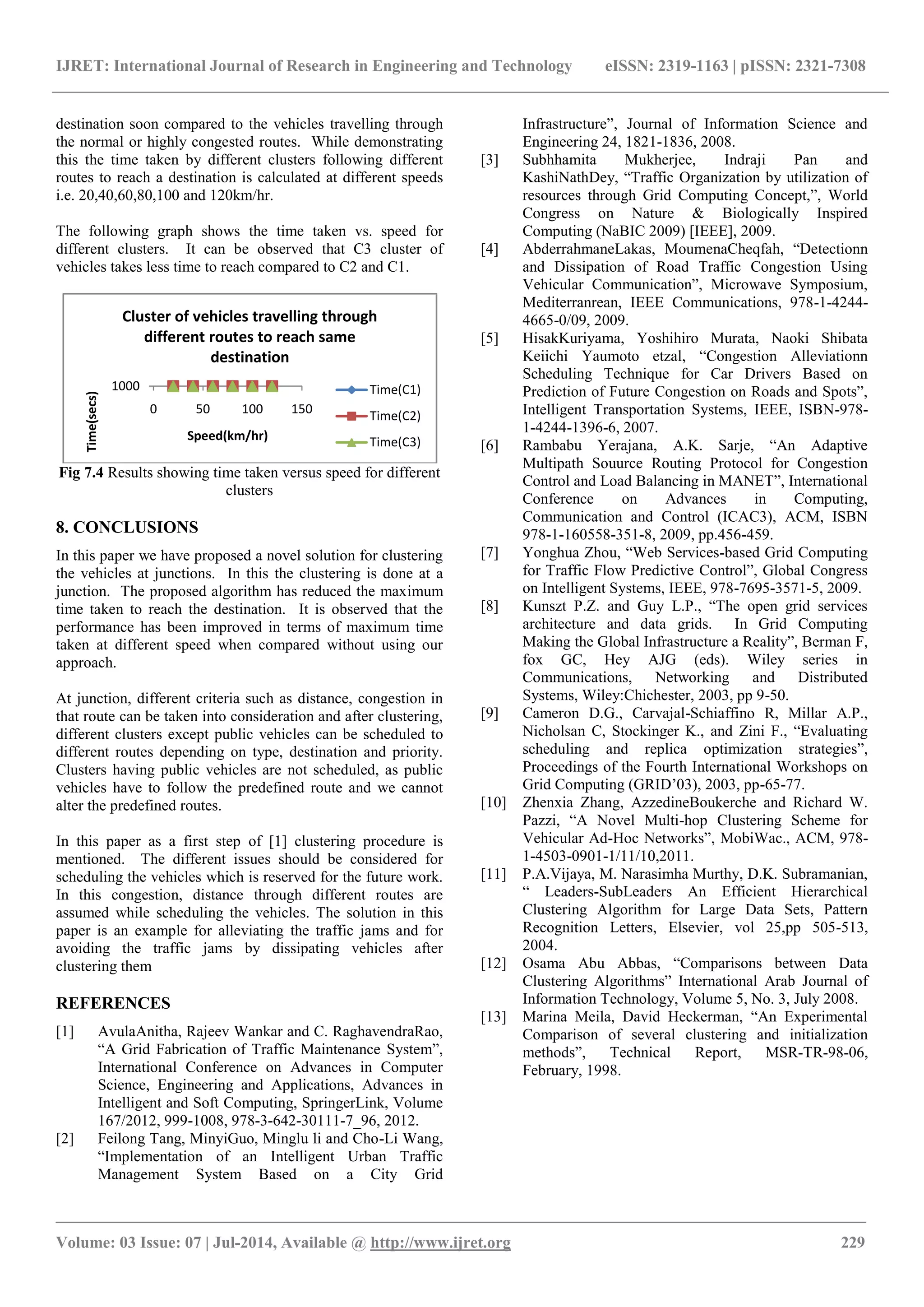 IJRET: International Journal of Research in Engineering and Technology eISSN: 2319-1163 | pISSN: 2321-7308
_______________________________________________________________________________________
Volume: 03 Issue: 07 | Jul-2014, Available @ http://www.ijret.org 229
destination soon compared to the vehicles travelling through
the normal or highly congested routes. While demonstrating
this the time taken by different clusters following different
routes to reach a destination is calculated at different speeds
i.e. 20,40,60,80,100 and 120km/hr.
The following graph shows the time taken vs. speed for
different clusters. It can be observed that C3 cluster of
vehicles takes less time to reach compared to C2 and C1.
Fig 7.4 Results showing time taken versus speed for different
clusters
8. CONCLUSIONS
In this paper we have proposed a novel solution for clustering
the vehicles at junctions. In this the clustering is done at a
junction. The proposed algorithm has reduced the maximum
time taken to reach the destination. It is observed that the
performance has been improved in terms of maximum time
taken at different speed when compared without using our
approach.
At junction, different criteria such as distance, congestion in
that route can be taken into consideration and after clustering,
different clusters except public vehicles can be scheduled to
different routes depending on type, destination and priority.
Clusters having public vehicles are not scheduled, as public
vehicles have to follow the predefined route and we cannot
alter the predefined routes.
In this paper as a first step of [1] clustering procedure is
mentioned. The different issues should be considered for
scheduling the vehicles which is reserved for the future work.
In this congestion, distance through different routes are
assumed while scheduling the vehicles. The solution in this
paper is an example for alleviating the traffic jams and for
avoiding the traffic jams by dissipating vehicles after
clustering them
REFERENCES
[1] AvulaAnitha, Rajeev Wankar and C. RaghavendraRao,
“A Grid Fabrication of Traffic Maintenance System”,
International Conference on Advances in Computer
Science, Engineering and Applications, Advances in
Intelligent and Soft Computing, SpringerLink, Volume
167/2012, 999-1008, 978-3-642-30111-7_96, 2012.
[2] Feilong Tang, MinyiGuo, Minglu li and Cho-Li Wang,
“Implementation of an Intelligent Urban Traffic
Management System Based on a City Grid
Infrastructure”, Journal of Information Science and
Engineering 24, 1821-1836, 2008.
[3] Subhhamita Mukherjee, Indraji Pan and
KashiNathDey, “Traffic Organization by utilization of
resources through Grid Computing Concept,”, World
Congress on Nature & Biologically Inspired
Computing (NaBIC 2009) [IEEE], 2009.
[4] AbderrahmaneLakas, MoumenaCheqfah, “Detectionn
and Dissipation of Road Traffic Congestion Using
Vehicular Communication”, Microwave Symposium,
Mediterranrean, IEEE Communications, 978-1-4244-
4665-0/09, 2009.
[5] HisakKuriyama, Yoshihiro Murata, Naoki Shibata
Keiichi Yaumoto etzal, “Congestion Alleviationn
Scheduling Technique for Car Drivers Based on
Prediction of Future Congestion on Roads and Spots”,
Intelligent Transportation Systems, IEEE, ISBN-978-
1-4244-1396-6, 2007.
[6] Rambabu Yerajana, A.K. Sarje, “An Adaptive
Multipath Souurce Routing Protocol for Congestion
Control and Load Balancing in MANET”, International
Conference on Advances in Computing,
Communication and Control (ICAC3), ACM, ISBN
978-1-160558-351-8, 2009, pp.456-459.
[7] Yonghua Zhou, “Web Services-based Grid Computing
for Traffic Flow Predictive Control”, Global Congress
on Intelligent Systems, IEEE, 978-7695-3571-5, 2009.
[8] Kunszt P.Z. and Guy L.P., “The open grid services
architecture and data grids. In Grid Computing
Making the Global Infrastructure a Reality”, Berman F,
fox GC, Hey AJG (eds). Wiley series in
Communications, Networking and Distributed
Systems, Wiley:Chichester, 2003, pp 9-50.
[9] Cameron D.G., Carvajal-Schiaffino R, Millar A.P.,
Nicholsan C, Stockinger K., and Zini F., “Evaluating
scheduling and replica optimization strategies”,
Proceedings of the Fourth International Workshops on
Grid Computing (GRID‟03), 2003, pp-65-77.
[10] Zhenxia Zhang, AzzedineBoukerche and Richard W.
Pazzi, “A Novel Multi-hop Clustering Scheme for
Vehicular Ad-Hoc Networks”, MobiWac., ACM, 978-
1-4503-0901-1/11/10,2011.
[11] P.A.Vijaya, M. Narasimha Murthy, D.K. Subramanian,
“ Leaders-SubLeaders An Efficient Hierarchical
Clustering Algorithm for Large Data Sets, Pattern
Recognition Letters, Elsevier, vol 25,pp 505-513,
2004.
[12] Osama Abu Abbas, “Comparisons between Data
Clustering Algorithms” International Arab Journal of
Information Technology, Volume 5, No. 3, July 2008.
[13] Marina Meila, David Heckerman, “An Experimental
Comparison of several clustering and initialization
methods”, Technical Report, MSR-TR-98-06,
February, 1998.
01000
0 50 100 150
Time(secs)
Speed(km/hr)
Cluster of vehicles travelling through
different routes to reach same
destination
Time(C1)
Time(C2)
Time(C3)
 