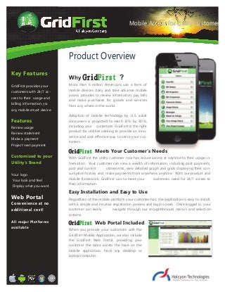 Key Features
GridFirst provides your
customers with 24/7 ac-
cess to their usage and
billing information, via
any mobile smart device
Features
Review usage
Review statement
Make a payment
Project next payment
Customized to your
Utility's Brand
Your logo
Your look and feel
Display what you want
Web Portal
Convenience at no
additional cost!
All major Platforms
available
More than 6 million Americans use a form of
mobile devices daily and take advance mobile
access provides to review information, pay bills
and make purchases for goods and services
from any where in the world.
Adoption of mobile technology by U.S. adult
consumers is projected to reach 33% by 2018,
including your customers. GridFirst is the right
product for utilities seeking to provide an inno-
vative and cost effective way to serve your cus-
tomers.
With GridFirst the utility customer now has secure access at anytime to their usage in-
formation. Your customer can view a wealth of information, including past payments,
past and current statements, view detailed graph and grids displaying their con-
sumption history and, make payments from anywhere, anytime. With our product and
mobile framework, GridFirst can to meet your customers need for 24/7 access to
their information.
Regardless of the mobile platform your customer has, the application is easy to install,
with a simple and intuitive registration process and login screen. Once logged in, your
customer can easily navigate through our straightforward menu’s and selection
screens.
Why GridFirst ?
GridFirst Meets Your Customer’s Needs
Easy Installation and Easy to Use
When you provide your customers with the
GridFirst Mobile Application, we also include
the GridFirst Web Portal, providing your
customer the same access the have on the
mobile application, from any desktop or
laptop computer.
GridFirst Web Portal Included
Product Overview
Mobile Access for Utility Cus-
tomers
Mobile Access for Utility Customers
 