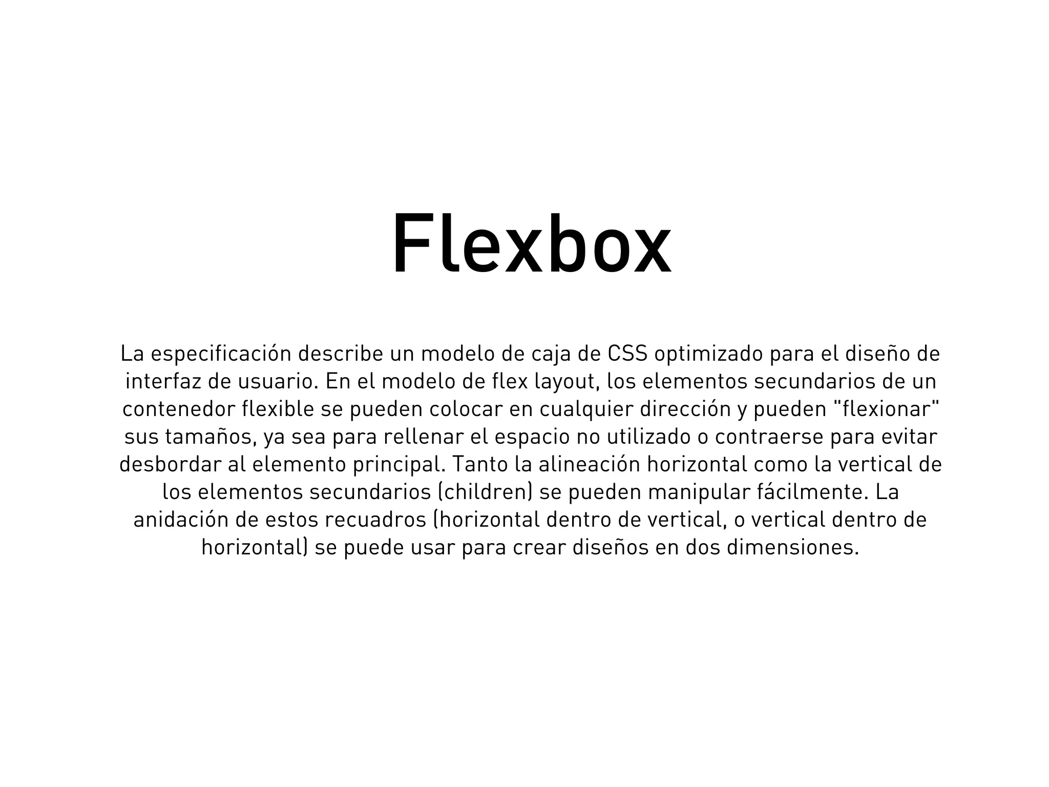 La especificación describe un modelo de caja de CSS optimizado para el diseño de
interfaz de usuario. En el modelo de flex layout, los elementos secundarios de un
contenedor flexible se pueden colocar en cualquier dirección y pueden "flexionar"
sus tamaños, ya sea para rellenar el espacio no utilizado o contraerse para evitar
desbordar al elemento principal. Tanto la alineación horizontal como la vertical de
los elementos secundarios (children) se pueden manipular fácilmente. La
anidación de estos recuadros (horizontal dentro de vertical, o vertical dentro de
horizontal) se puede usar para crear diseños en dos dimensiones.
Flexbox
 