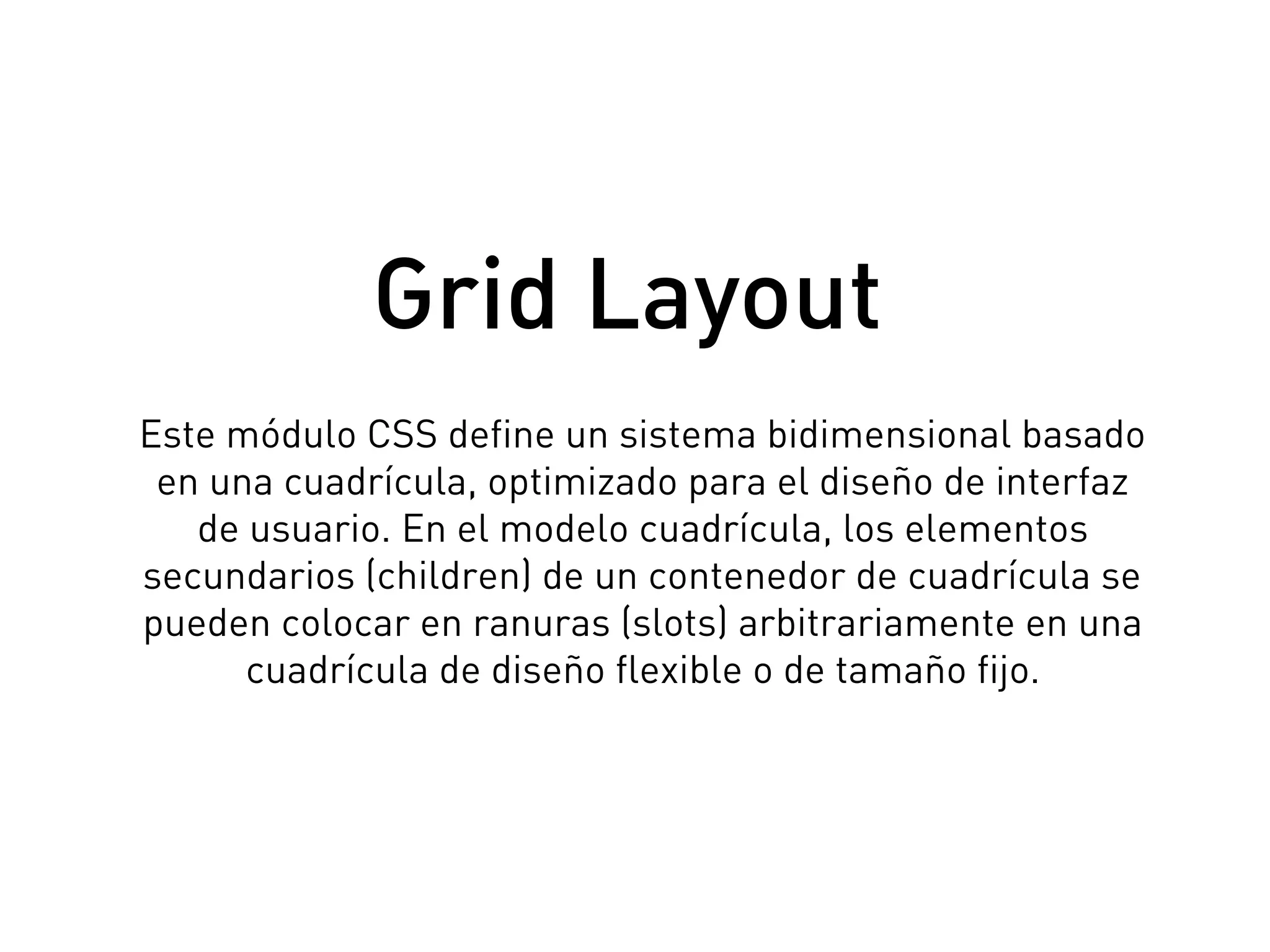 Este módulo CSS define un sistema bidimensional basado
en una cuadrícula, optimizado para el diseño de interfaz
de usuario. En el modelo cuadrícula, los elementos
secundarios (children) de un contenedor de cuadrícula se
pueden colocar en ranuras (slots) arbitrariamente en una
cuadrícula de diseño flexible o de tamaño fijo.
Grid Layout
 