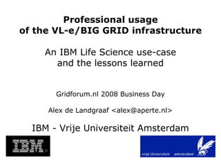 Professional usage
of the VL-e/BIG GRID infrastructure

    An IBM Life Science use-case
      and the lessons learned


       Gridforum.nl 2008 Business Day

     Alex de Landgraaf ,[object Object],@aperte.nl>

  IBM - Vrije Universiteit Amsterdam
 