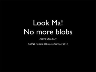 Look Ma!
No more blobs
Aparna Chaudhary
NoSQL matters, @Cologne Germany 2013
 