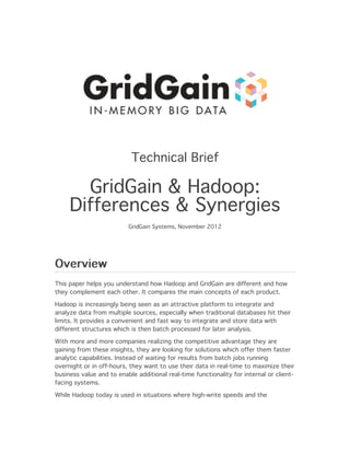 Technical Brief

       GridGain & Hadoop:
     Differences & Synergies
                          GridGain Systems, November 2012




Overview
This paper helps you understand how Hadoop and GridGain are different and how
they complement each other. It compares the main concepts of each product.

Hadoop is increasingly being seen as an attractive platform to integrate and
analyze data from multiple sources, especially when traditional databases hit their
limits. It provides a convenient and fast way to integrate and store data with
different structures which is then batch processed for later analysis.

With more and more companies realizing the competitive advantage they are
gaining from these insights, they are looking for solutions which offer them faster
analytic capabilities. Instead of waiting for results from batch jobs running
overnight or in off-hours, they want to use their data in real-time to maximize their
business value and to enable additional real-time functionality for internal or client-
facing systems.

While Hadoop today is used in situations where high-write speeds and the
 
