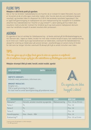 FLERE TIPS
Møteplan er alltid første punkt på agendaen.
Det er her du forteller møtedeltakerne om hvorfor de er innkalt til møtet (Hensikt), hva som
er forventet at de vil sitte igjen med etter møtet, eller hva de skal yte som deltakere (ønsket
resultat), og hvordan tiden er disponert for å få til det ønskede resultatet (agendaen). Det
er også ved gjennomgang av møteplanen du som møteansvarlig har mulighet for å avdekke
uklarhet hos møtedeltakerne (”hvorfor er jeg innkalt?”), være tydelig på hva møtet skal
resultere i (slik at alle blir motivert for å bidra) og til og med justere møteplanen dersom
noen har verdifulle innspill til ønsket resultat eller prosessen.
AGENDA
En agenda er kun et verktøy for tidsdisponering – et beste estimat på forhåndsplanlegging av
tid. Dersom det, i løpet av møtet, bruker for mer eller mindre tid på et tema, kan møteansvarlig
ta en time-out i møtet og ta opp konsekvensen av tidsbruken, eventuelt få møtedeltakernes
aksept for endring av tidsbruken på senere temaer, utsette/droppe et senere tema til fordel
for det som tar lenger tid eller eventuelt få aksept på å gå xx antall minutter over tiden.
TIPS:
Møteplan-eksempel (tittel på møtet, hensikt, ønsket resultat, agenda)
AVSJEKKMØTE DATO: 2014-01-24
(tittel på møtet)
MØTETS HENSIKT:
Arbeide med, presentere, informere om...
ØNSKET RESULTAT:
Enighet om...
Fått et godt grunnlag for å gjøre...
En liste med xx antal løsningsforslag på problemet med…
HVA HVORDAN HVEM NÅR (tid)
Møteplan* Hensikt, ønsket resultat og agenda Møteansvarlig Fra - til ca.10 min
Tema 1 TL Fra - til
Tema 2 TL Fra - til
Tema 3 TL Fra - til
Handlingsplan Hva - Hvem - Når Fra - til
Evaluering** Fra - til ca 5 min
* Første punkt på agendaen er alltid møteplan
** ift. ØR og prosess
 