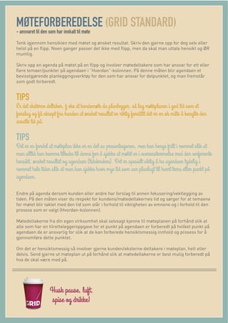 MØTEFORBEREDELSE (GRID STANDARD)
- ansvaret til den som har innkalt til møte
Tenk igjennom hensikten med møtet og ønsket resultat. Skriv den gjerne opp for deg selv eller
helst på en ﬂipp. Noen ganger passer det ikke med ﬂipp, men da skal man uttale hensikt og ØR
muntlig.
Skriv opp en agenda på møtet på en ﬂipp og involver møtedeltakere som har ansvar for ett eller
ﬂere temaer/punkter på agendaen i ”Hvordan”-kolonnen. På denne måten blir agendaen et
bevisstgjørende planleggingsverktøy for den som har ansvar for delpunktet, og man fremstår
som godt forberedt.
TIPS
TIPS
Endre på agenda dersom kunden eller andre har forslag til annen fokusering/vektlegging av
tiden. På den måten viser du respekt for kundens/møtedeltakernes tid og sørger for at temaene
for møtet blir taklet med den tid som står i forhold til viktigheten av emnene og i forhold til den
prosess som er valgt (Hvordan-kolonnen).
Møtedeltakerne fra din egen virksomhet skal selvsagt kjenne til møteplanen på forhånd slik at
alle som har en tilretteleggeroppgave for et punkt på agendaen er forberedt på hvilket punkt på
agendaen de er ansvarlig for slik at de kan forberede hensiktsmessig innhold og prosess for å
gjennomføre dette punktet.
Om det er hensiktsmessig så involver gjerne kunden/eksterne deltakere i møteplan, helt eller
delvis. Send gjerne ut møteplan ut på forhånd slik at møtedeltakerne er best mulig forberedt på
hva de skal være med på.
 
