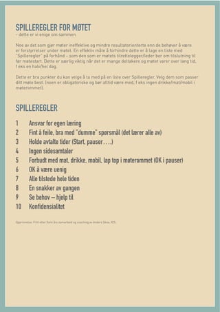 SPILLEREGLER FOR MØTET
- dette er vi enige om sammen
Noe av det som gjør møter ineffektive og mindre resultatorienterte enn de behøver å være
er forstyrrelser under møtet. En effektiv måte å forhindre dette er å lage en liste med
”Spilleregler” på forhånd – som den som er møtets tilrettelegger/leder ber om tilslutning til
før møtestart. Dette er særlig viktig når det er mange deltakere og møtet varer over lang tid,
f eks en halv/hel dag.
Dette er bra punkter du kan velge å ta med på en liste over Spilleregler. Velg dem som passer
ditt møte best. (noen er obligatoriske og bør alltid være med, f eks ingen drikke/mat/mobil i
møterommet).
SPILLEREGLER
1 Ansvar for egen læring
2 Fint å feile, bra med ”dumme” spørsmål (det lærer alle av)
3 Holde avtalte tider (Start, pauser….)
4 Ingen sidesamtaler
5 Forbudt med mat, drikke, mobil, lap top i møterommet (OK i pauser)
6 OK å være uenig
7 Alle tilstede hele tiden
8 En snakker av gangen
9 Se behov – hjelp til
10 Konﬁdensialitet
Opprinnelse: Fritt etter ﬂere års samarbeid og coaching av Anders Skoe, ICS.
 