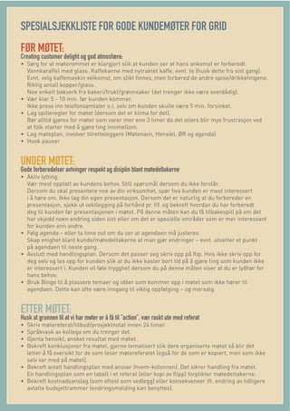 SPESIALSJEKKLISTE FOR GODE KUNDEMØTER FOR GRID
FØR MØTET:
Creating customer delight og god atmosfære:
• Sørg for at møterommet er klargjort slik at kunden ser at hans ankomst er forberedt.
Vannkaraffel med glass. Kaffekanne med nytraktet kaffe, evnt. te (husk dette fra sist gang).
Evnt. velg kaffemaskin velkomst, om slikt ﬁnnes, men forbered de andre spise/drikketingene.
Riktig antall kopper/glass.
Noe enkelt bakverk fra bakeri/frukt/grønnsaker (det trenger ikke være overdådig).
• Vær klar 5 - 10 min. før kunden kommer.
Ikke press inn telefonsamtaler o.l. selv om kunden skulle være 5 min. forsinket.
• Lag spilleregler for møtet (dersom det er klima for det).
Bør alltid gjøres for møter som varer mer enn 3 timer da det ellers blir mye frustrasjon ved
at folk starter med å gjøre ting innimellom.
• Lag møteplan, involver tilretteleggere (Møtenavn, Hensikt, ØR og agenda)
• Husk pauser
UNDER MØTET:
Gode forberedelser avtvinger respekt og disiplin blant møtedeltakerne
• Aktiv lytting.
Vær mest opptatt av kundens behov. Still spørsmål dersom du ikke forstår.
Dersom du skal presentere noe av din virksomhet, spør hva kunden er mest interessert
i å høre om. Ikke lag din egen presentasjon. Dersom det er naturlig at du forbereder en
presentasjon, sjekk ut vektlegging på forhånd pr. tlf. og bekreft hvordan du har forberedt
deg til kunden før presentasjonen i møtet. På denne måten kan du få tilbakespill på om det
har skjedd noen endring siden sist eller om det er spesielle områder som er mer interessant
for kunden enn andre.
• Følg agenda – eller ta time out om du ser at agendaen må justeres.
Skap enighet blant kunde/møtedeltakerne at man gjør endringer – evnt. utsetter et punkt
på agendaen til neste gang.
• Avslutt med handlingsplan. Dersom det passer seg skriv opp på ﬂip. Hvis ikke skriv opp for
deg selv og les opp for kunden slik at du ikke kaster bort tid på å gjøre ting som kunden ikke
er interessert i. Kunden vil føle trygghet dersom du på denne måten viser at du er lydhør for
hans behov.
• Bruk Binge til å plassere temaer og idéer som kommer opp i møtet som ikke hører til
agendaen. Dette kan ofte være inngang til viktig oppfølging – og mersalg.
ETTER MØTET:
Husk at grunnen til at vi har møter er å få til ”action”, vær raskt ute med referat
• Skriv møtereferat/tilbud/prosjektnotat innen 24 timer.
• Språkvask av kollega om du trenger det.
• Gjenta hensikt, ønsket resultat med møtet.
• Bekreft konklusjoner fra møtet, gjerne tematisert slik dere organiserte møtet så blir det
letter å få oversikt for de som leser møtereferatet (også for de som er kopiert, men som ikke
selv var med på møtet).
• Bekreft avtalt handlingsplan med ansvar (hvem-kolonnen). Det sikrer handling fra møtet.
En handlingsplan som en tabell i et referat (eller kopi av ﬂipp) forplikter møtedeltakerne.
• Bekreft kostnadsanslag (som oftest som vedlegg) eller konsekvenser ift. endring av tidligere
avtalte budsjettrammer (endringsmelding kan benyttes).
 