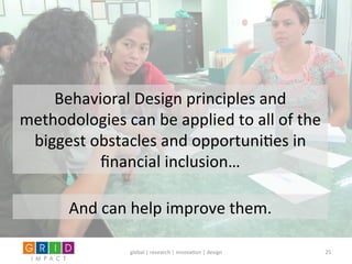 global	
  |	
  research	
  |	
  innova0on	
  |	
  design	
   25	
  
Behavioral	
  Design	
  principles	
  and	
  
methodologies	
  can	
  be	
  applied	
  to	
  all	
  of	
  the	
  
biggest	
  obstacles	
  and	
  opportuni0es	
  in	
  
ﬁnancial	
  inclusion…	
  
And	
  can	
  help	
  improve	
  them.	
  	
  
 
