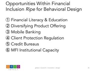 Opportunities Within Financial
Inclusion Ripe for Behavioral Design
① Financial Literacy & Education
② Diversifying Product Offering
③ Mobile Banking
④ Client Protection Regulation
⑤ Credit Bureaus
⑥ MFI Institutional Capacity
global	
  |	
  research	
  |	
  innova0on	
  |	
  design	
   26	
  
 
