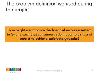 The problem definition we used during
the project
How might we improve the financial recourse system
in Ghana such that consumers submit complaints and
persist to achieve satisfactory results?
global	
  |	
  research	
  |	
  innova0on	
  |	
  design	
   28	
  
 