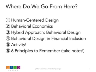 Where Do We Go From Here?
① Human-Centered Design
② Behavioral Economics
③ Hybrid Approach: Behavioral Design
④ Behavioral Design in Financial Inclusion
⑤ Activity!
⑥ 6 Principles to Remember (take notes!)
global	
  |	
  research	
  |	
  innova0on	
  |	
  design	
   3	
  
 