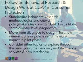 Follow-on Behavioral Research &
Design Work at CGAP in Consumer
Protection
•  Standardize behavioral research
methodologies and crowd-in more
policymakers (upcoming CGAP Focus Note,
share country-level diagnostics)
•  Move from diagnose to design: Test new
interventions or policies and measure
impact in pilot phase
•  Consider other topics to explore through
this lens (consumer lending, mobile financial
services & new interfaces)
global	
  |	
  research	
  |	
  innova0on	
  |	
  design	
   31	
  
 